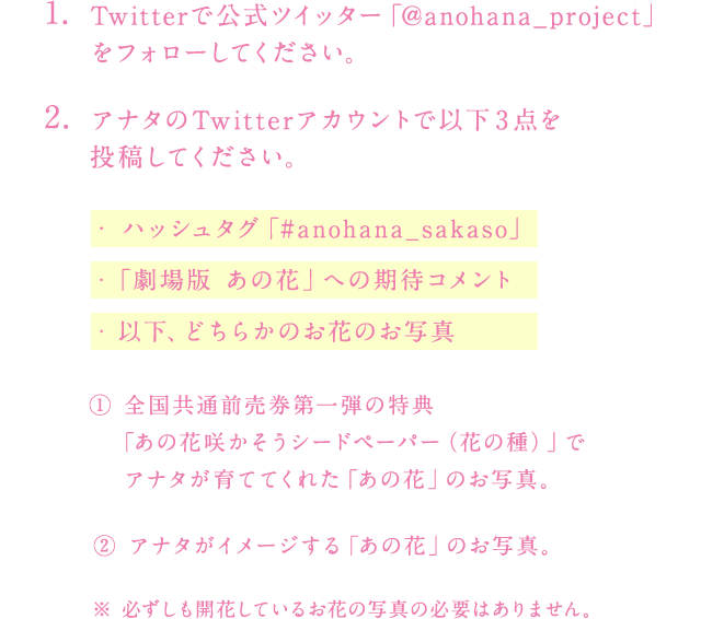 (1)Twitterで公式ツイッター「@anohana_project」をフォローしてください。
				(2)アナタのTwitterアカウントで以下3点を投稿してください。
				・ハッシュタグ「#anohana_sakaso」
				・「劇場版 あの花」への期待コメント
				・以下、どちらかのお花のお写真
				
				①全国共通前売券第一弾の特典「あの花咲かそうシードペーパー（花の種）」で
				アナタが育ててくれた「あの花」のお写真。
				②アナタがイメージする「あの花」のお写真。
				※　必ずしも開花しているお花の写真の必要はありません。