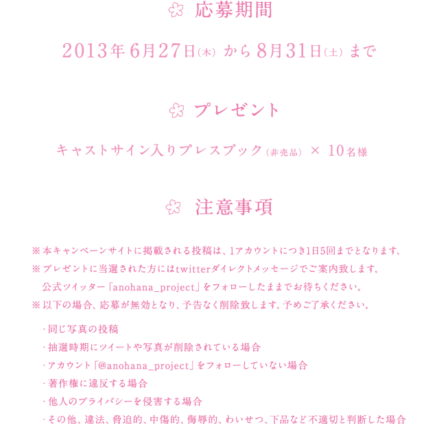 ★応募期間
				2013年6月27日（木）から8月31日（土）まで
				
				★プレゼント
				キャストサイン入りプレスブック（非売品）×10名
				
				★注意事項
				※本キャンペーンサイトに掲載される投稿は、1アカウントにつき1日5回までとなります。
				※以下の場合、応募が無効となり、予告なく削除致します。予めご了承ください。
				・同じ写真の投稿
				・抽選時期にツイートや写真が削除されている場合
				・アカウント「@anohana_project」をフォローしていない場合
				・著作権に違反する場合
				・他人のプライバシーを侵害する場合
				・その他、違法、脅迫的、中傷的、侮辱的、わいせつ、下品など不適切と判断した場合