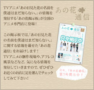 TVアニメ「あの日見た花の名前を僕達はまだ知らない。」の情報を発信する「あの花掲示板」が全国のアニメ専門店に登場！この掲示板では、「あの日見た花の名前を僕達はまだ知らない。」に関する情報を載せた「あの花通信」をお届けします！TVアニメの制作現場や、アフレコ風景などなど、気になる情報を発信していきますので、ぜひぜひお近くのお店に足を運んでチェックしてみて下さい！