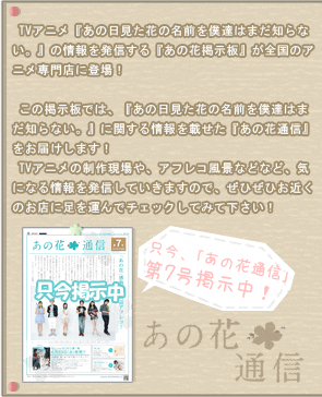 TVアニメ『あの日見た花の名前を僕達はまだ知らない。』の情報を発信する『あの花掲示板』が全国のアニメ専門店に登場！
この掲示板では、『あの日見た花の名前を僕達はまだ知らない。』に関する情報を載せた『あの花通信』をお届けします！
TVアニメの制作現場や、アフレコ風景などなど、気になる情報を発信していきますので、ぜひぜひ、お近くのお店に足を運んでチェックしてみて下さい！